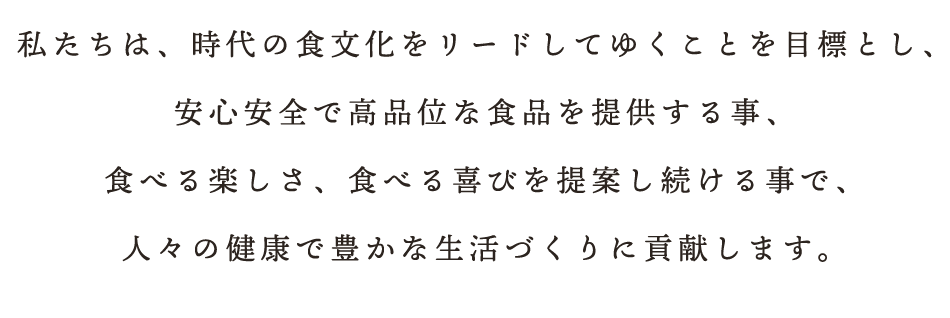 私たちは、時代の食文化をリードしてゆくことを目標とし、安心安全で高品位な食品を提供する事、食べる楽しさ、食べる喜びを提案し続ける事で、人々の健康で豊かな生活づくりに貢献します。