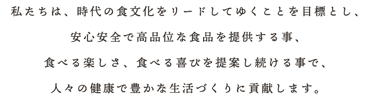 私たちは、時代の食文化をリードしてゆくことを目標とし、安心安全で高品位な食品を提供する事、食べる楽しさ、食べる喜びを提案し続ける事で、人々の健康で豊かな生活づくりに貢献します。